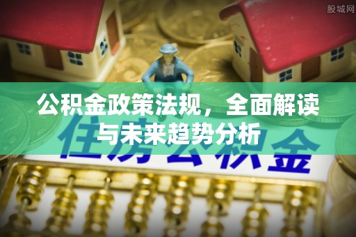 明溪公积金政策法规，全面解读与未来趋势分析