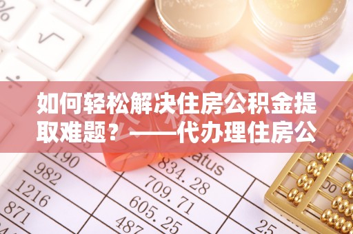明溪如何轻松解决住房公积金提取难题？——代办理住房公积金提取服务全解析