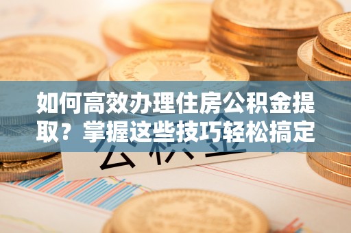 明溪如何高效办理住房公积金提取？掌握这些技巧轻松搞定