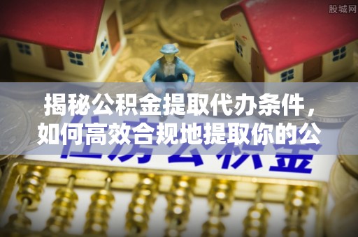 明溪揭秘公积金提取代办条件，如何高效合规地提取你的公积金