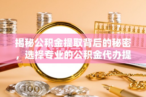 明溪揭秘公积金提取背后的秘密，选择专业的公积金代办提取公司是否值得信赖？