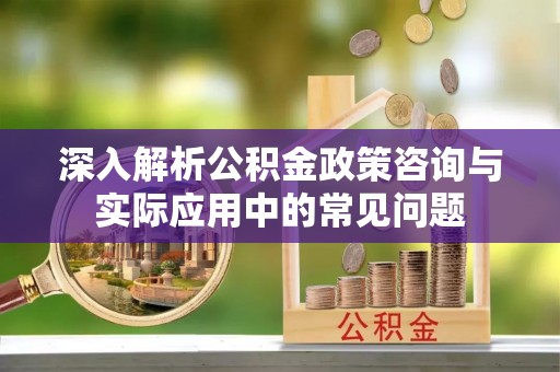 明溪深入解析公积金政策咨询与实际应用中的常见问题
