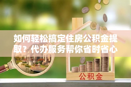 明溪如何轻松搞定住房公积金提取？代办服务帮你省时省心