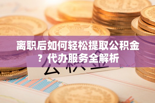 明溪离职后如何轻松提取公积金？代办服务全解析