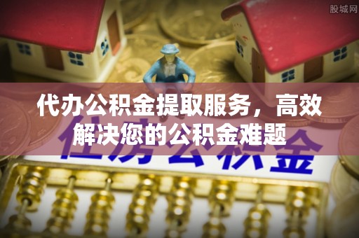 明溪代办公积金提取服务，高效解决您的公积金难题