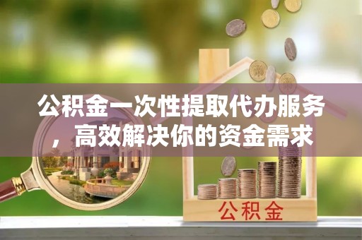 明溪公积金一次性提取代办服务，高效解决你的资金需求
