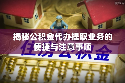 明溪揭秘公积金代办提取业务的便捷与注意事项