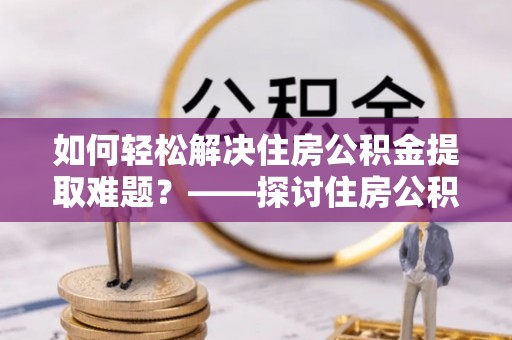 明溪如何轻松解决住房公积金提取难题？——探讨住房公积金提取代办服务