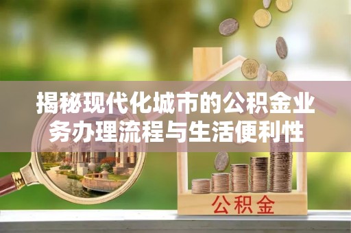 明溪揭秘现代化城市的公积金业务办理流程与生活便利性