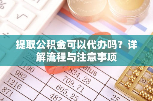 明溪提取公积金可以代办吗？详解流程与注意事项
