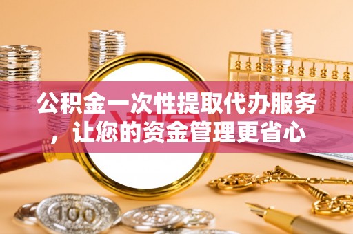 明溪公积金一次性提取代办服务，让您的资金管理更省心