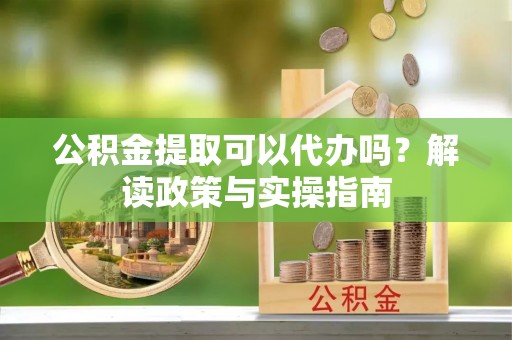 明溪公积金提取可以代办吗？解读政策与实操指南