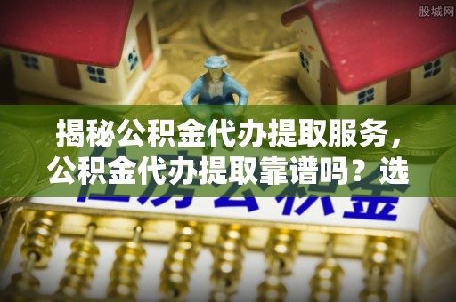 明溪揭秘公积金代办提取服务，公积金代办提取靠谱吗？选择需谨慎