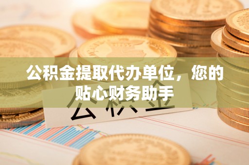 明溪公积金提取代办单位，您的贴心财务助手