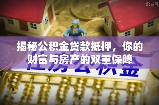 明溪揭秘公积金贷款抵押，你的财富与房产的双重保障