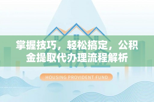 明溪掌握技巧，轻松搞定，公积金提取代办理流程解析