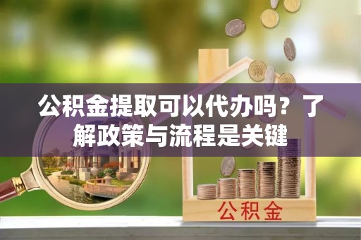 明溪公积金提取可以代办吗？了解政策与流程是关键