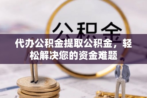 明溪代办公积金提取公积金，轻松解决您的资金难题
