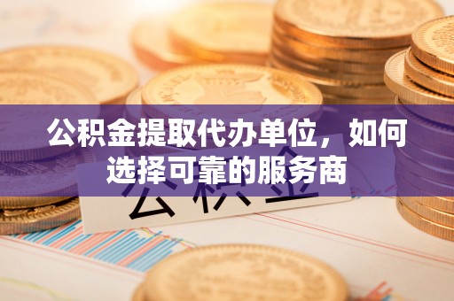 明溪公积金提取代办单位，如何选择可靠的服务商