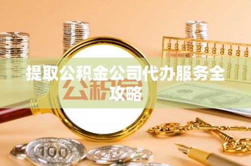 明溪提取公积金公司代办服务全攻略