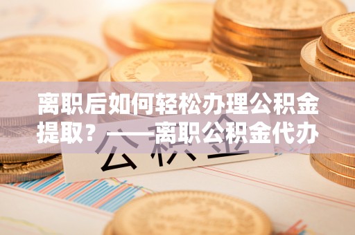 明溪离职后如何轻松办理公积金提取？——离职公积金代办提取服务详解
