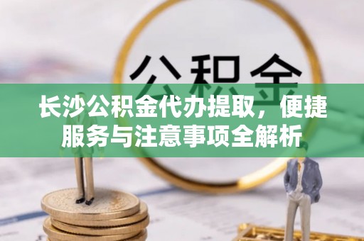 明溪长沙公积金代办提取，便捷服务与注意事项全解析