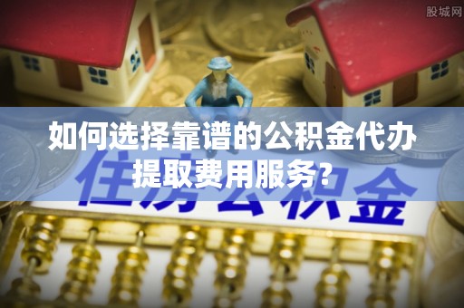 明溪如何选择靠谱的公积金代办提取费用服务？