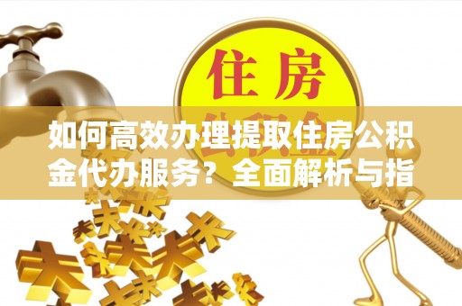 明溪如何高效办理提取住房公积金代办服务？全面解析与指南