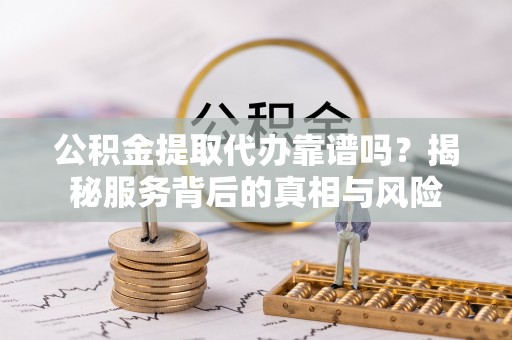 明溪公积金提取代办靠谱吗？揭秘服务背后的真相与风险