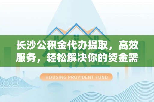 明溪长沙公积金代办提取，高效服务，轻松解决你的资金需求