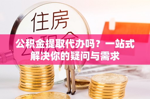 明溪公积金提取代办吗？一站式解决你的疑问与需求