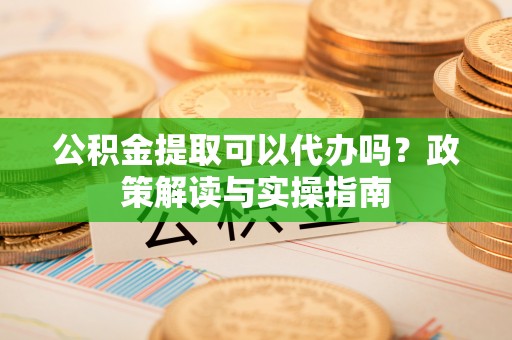 明溪公积金提取可以代办吗？政策解读与实操指南