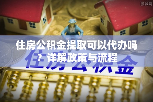 明溪住房公积金提取可以代办吗？详解政策与流程
