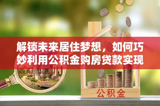 明溪解锁未来居住梦想，如何巧妙利用公积金购房贷款实现房产投资