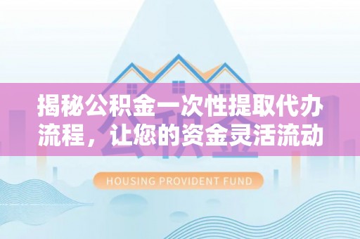 明溪揭秘公积金一次性提取代办流程，让您的资金灵活流动