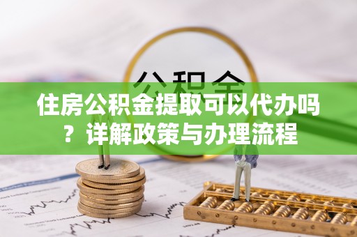 明溪住房公积金提取可以代办吗？详解政策与办理流程