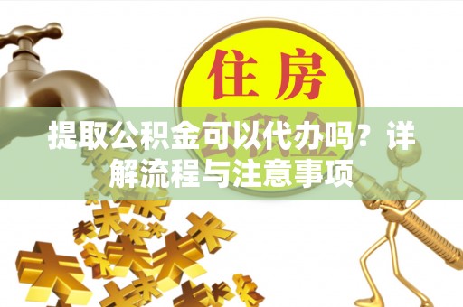 明溪提取公积金可以代办吗？详解流程与注意事项