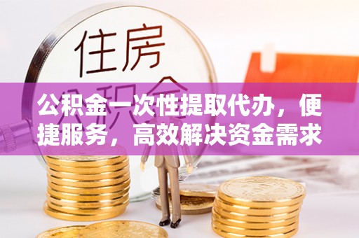 明溪公积金一次性提取代办，便捷服务，高效解决资金需求
