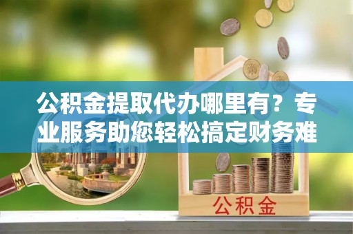 明溪公积金提取代办哪里有？专业服务助您轻松搞定财务难题