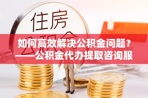 明溪如何高效解决公积金问题？——公积金代办提取咨询服务指南
