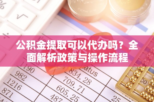 明溪公积金提取可以代办吗？全面解析政策与操作流程