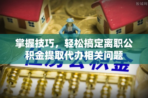 明溪掌握技巧，轻松搞定离职公积金提取代办相关问题