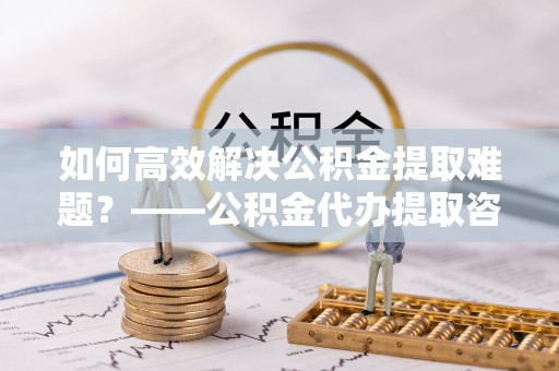 明溪如何高效解决公积金提取难题？——公积金代办提取咨询服务全解析