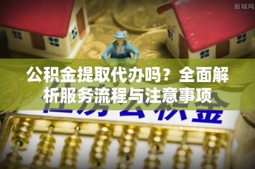 明溪公积金提取代办吗？全面解析服务流程与注意事项