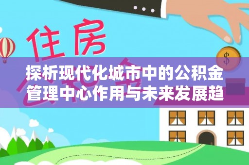 明溪探析现代化城市中的公积金管理中心作用与未来发展趋势