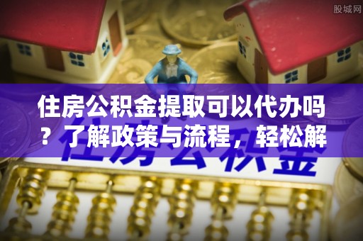 明溪住房公积金提取可以代办吗？了解政策与流程，轻松解决疑惑