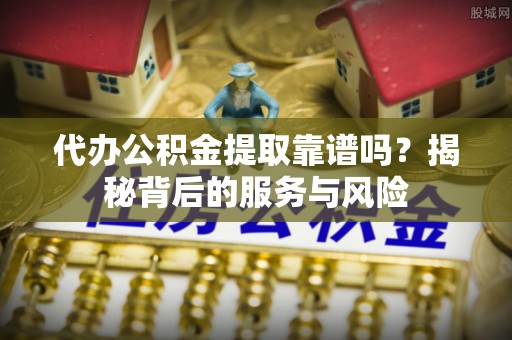 明溪代办公积金提取靠谱吗？揭秘背后的服务与风险