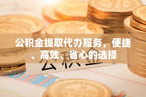明溪公积金提取代办服务，便捷、高效、省心的选择