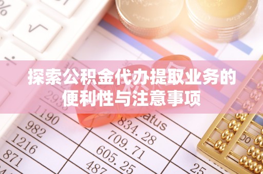 明溪探索公积金代办提取业务的便利性与注意事项