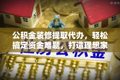 明溪公积金装修提取代办，轻松搞定资金难题，打造理想家居